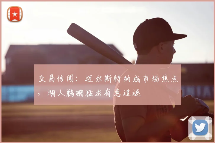 交易传闻:迈尔斯特纳成市场焦点,湖人鹈鹕猛龙有意追逐