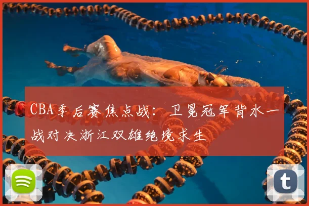 CBA季后赛焦点战：卫冕冠军背水一战对决浙江双雄绝境求生