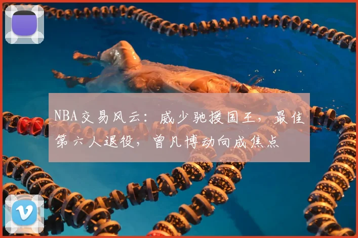NBA交易风云:威少驰援国王,最佳第六人退役,曾凡博动向成焦点