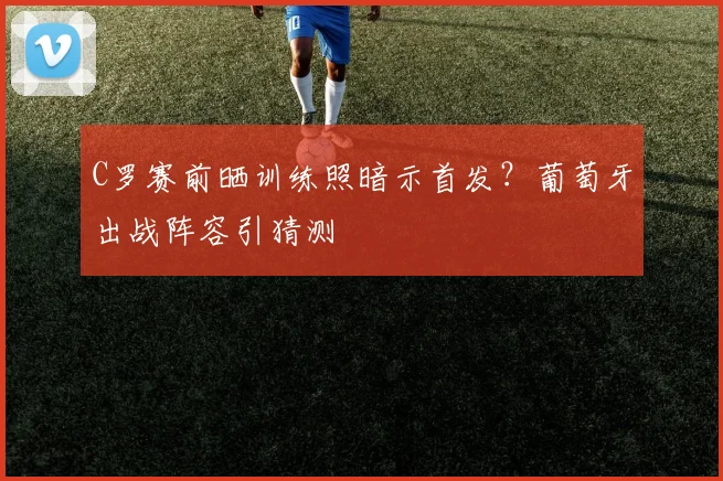 C罗赛前晒训练照暗示首发？葡萄牙出战阵容引猜测