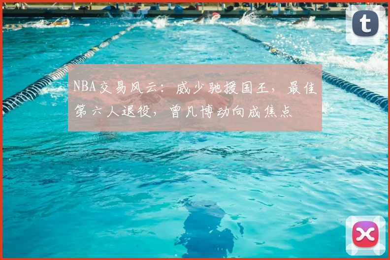 NBA交易风云:威少驰援国王,最佳第六人退役,曾凡博动向成焦点