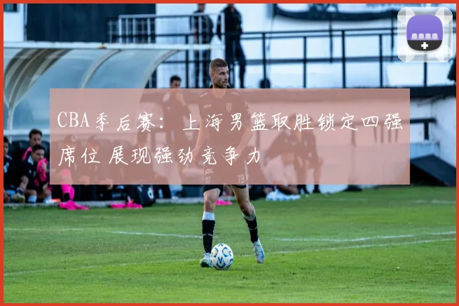 CBA季后赛：上海男篮取胜锁定四强席位 展现强劲竞争力
