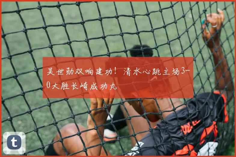 吴世勋双响建功！清水心跳主场3-0大胜长崎成功丸