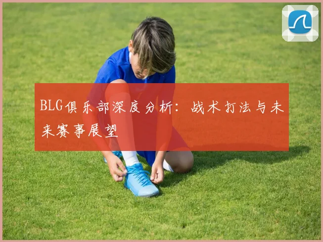 BLG俱乐部深度分析：战术打法与未来赛事展望