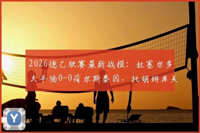 2026德乙联赛最新战报：杜塞尔多夫半场0-0荷尔斯泰因，托胡姆库关键奔袭制造威胁瞬间全记录