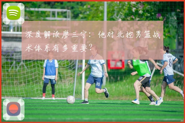 深度解读廖三宁：他对北控男篮战术体系有多重要？