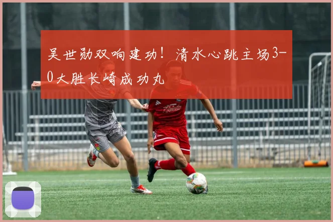吴世勋双响建功！清水心跳主场3-0大胜长崎成功丸