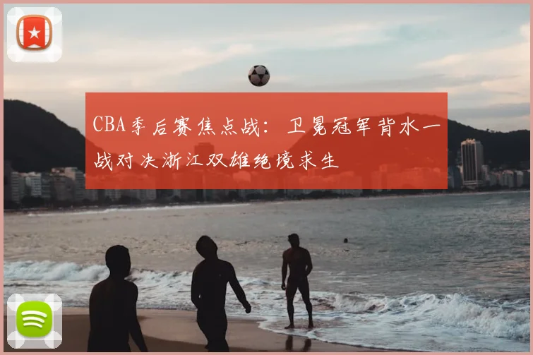 CBA季后赛焦点战：卫冕冠军背水一战对决浙江双雄绝境求生