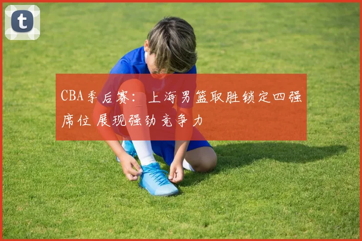CBA季后赛：上海男篮取胜锁定四强席位 展现强劲竞争力