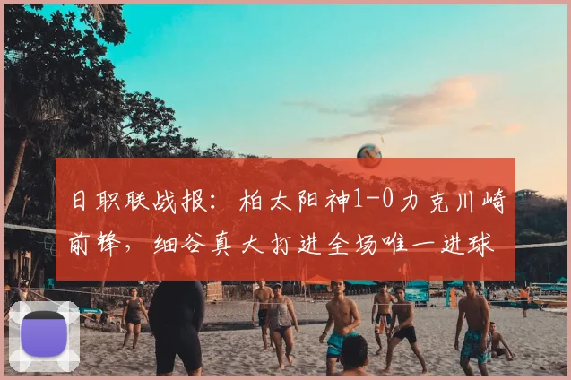 日职联战报：柏太阳神1-0力克川崎前锋，细谷真大打进全场唯一进球，川崎前锋2026赛季开局受挫