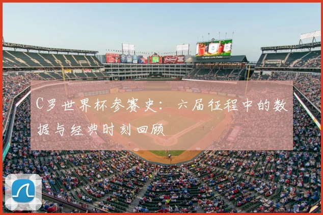 C罗世界杯参赛史：六届征程中的数据与经典时刻回顾