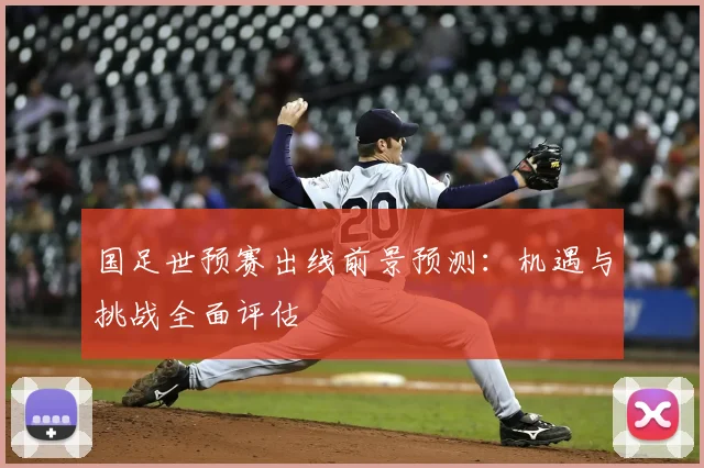 国足世预赛出线前景预测：机遇与挑战全面评估