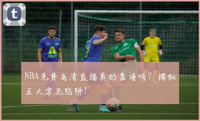 NBA免费高清直播真的靠谱吗？揭秘五大常见陷阱！