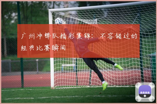 广州冲锋队精彩集锦:不容错过的经典比赛瞬间
