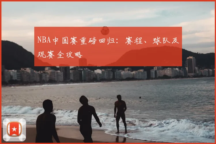 NBA中国赛重磅回归：赛程、球队及观赛全攻略