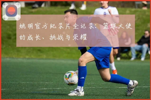 姚明官方纪录片全记录:篮球大使的成长、挑战与荣耀
