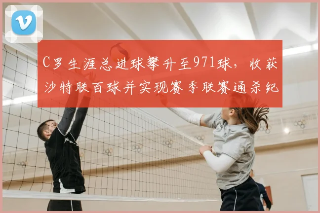 C罗生涯总进球攀升至971球，收获沙特联百球并实现赛季联赛通杀纪录