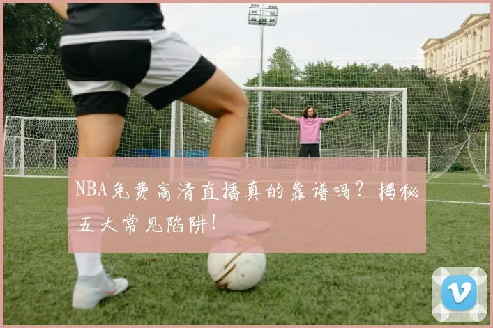 NBA免费高清直播真的靠谱吗？揭秘五大常见陷阱！