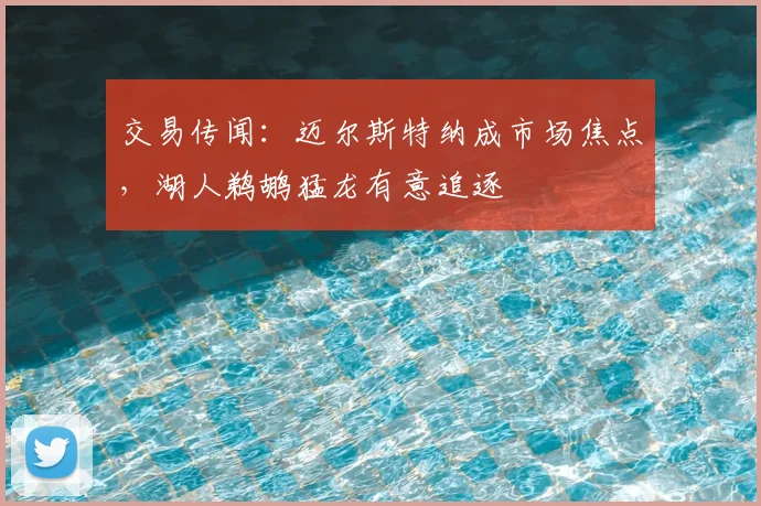 交易传闻：迈尔斯特纳成市场焦点，湖人鹈鹕猛龙有意追逐